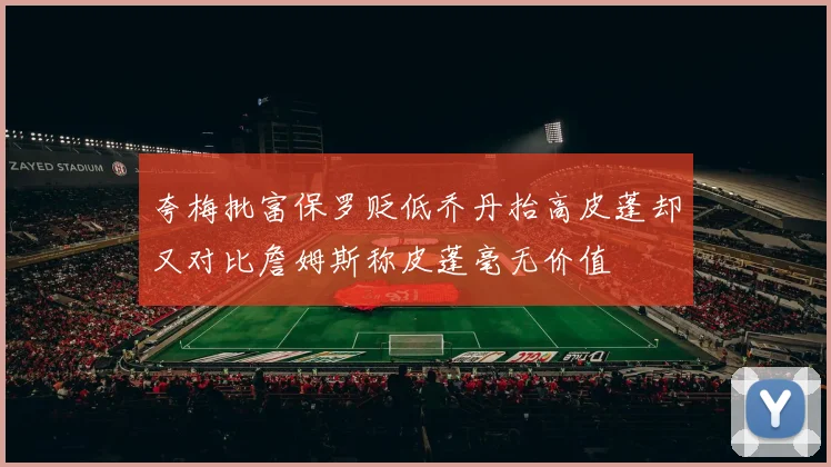 夸梅批富保罗贬低乔丹抬高皮蓬却又对比詹姆斯称皮蓬毫无价值