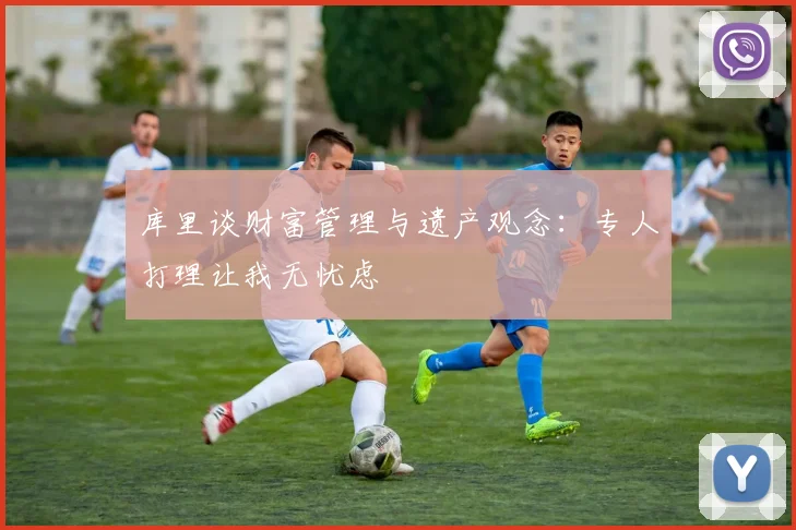 库里谈财富管理与遗产观念：专人打理让我无忧虑