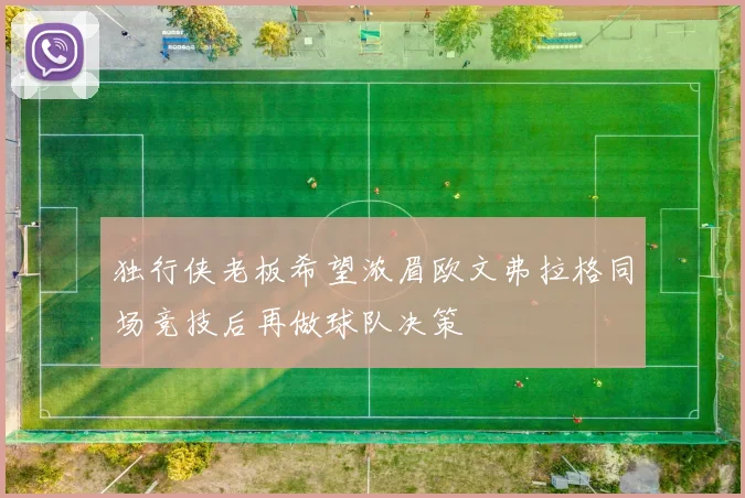 独行侠老板希望浓眉欧文弗拉格同场竞技后再做球队决策