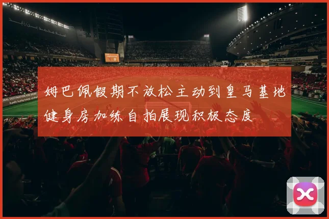 姆巴佩假期不放松主动到皇马基地健身房加练自拍展现积极态度