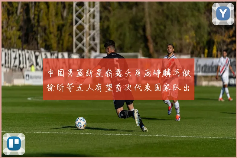 中国男篮新星崭露头角庞峥麟冯傲徐昕等五人有望首次代表国家队出战