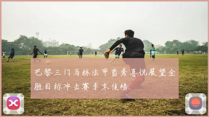 巴黎三门马林法甲首秀喜悦展望全胜目标冲击赛季末佳绩