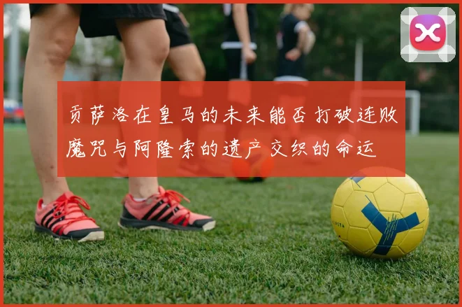 贡萨洛在皇马的未来能否打破连败魔咒与阿隆索的遗产交织的命运