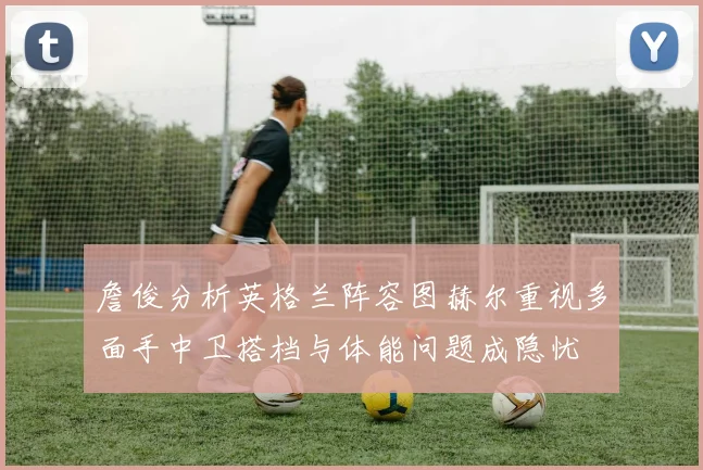 詹俊分析英格兰阵容图赫尔重视多面手中卫搭档与体能问题成隐忧