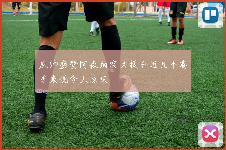 瓜帅盛赞阿森纳实力提升近几个赛季表现令人惊叹