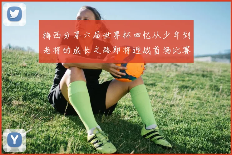 梅西分享六届世界杯回忆从少年到老将的成长之路即将迎战首场比赛
