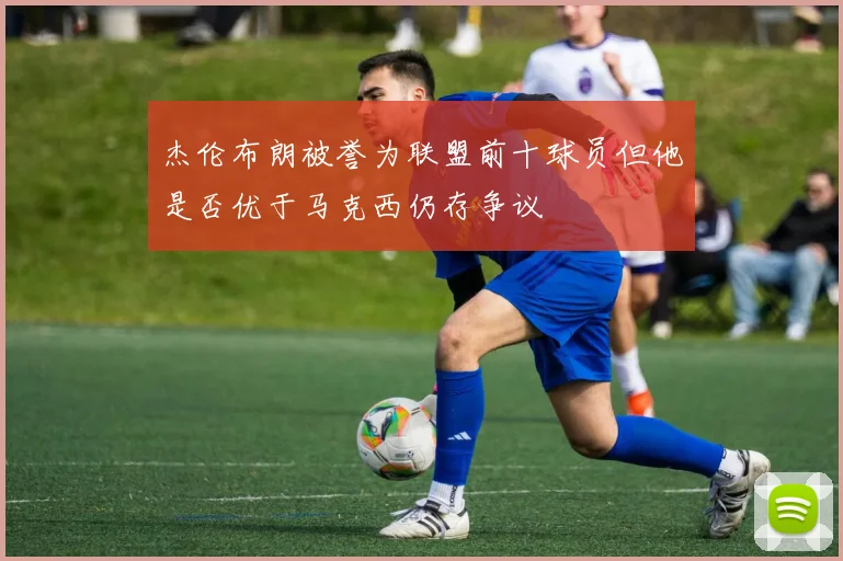杰伦布朗被誉为联盟前十球员但他是否优于马克西仍存争议