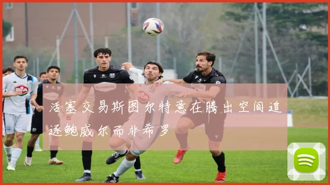 活塞交易斯图尔特意在腾出空间追逐鲍威尔而非希罗