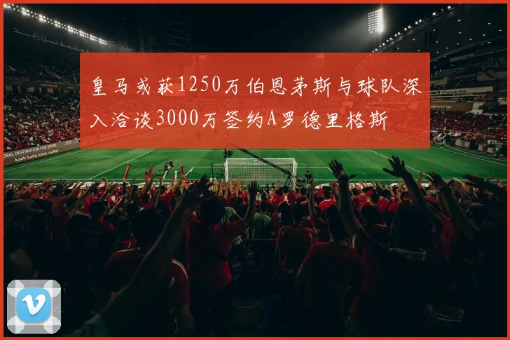 皇马或获1250万伯恩茅斯与球队深入洽谈3000万签约A罗德里格斯