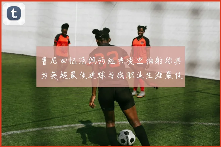 鲁尼回忆范佩西经典凌空抽射称其为英超最佳进球与我职业生涯最佳传球结合