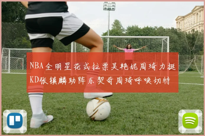 NBA全明星花式拉票吴艳妮周琦力挺KD张镇麟助阵东契奇周琦呼唤切特共襄盛举