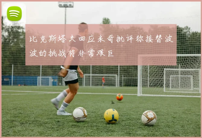 比克斯塔夫回应米奇批评称接替波波的挑战将非常艰巨