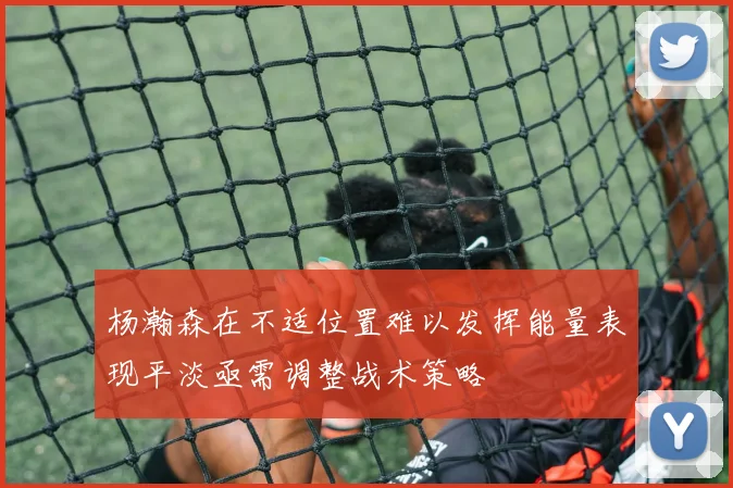 杨瀚森在不适位置难以发挥能量表现平淡亟需调整战术策略