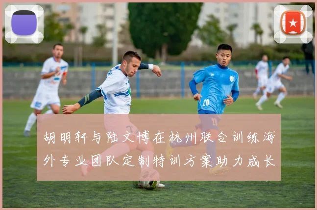 胡明轩与陆文博在杭州联合训练海外专业团队定制特训方案助力成长