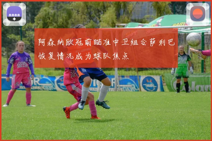 阿森纳欧冠前瞄准中卫组合萨利巴恢复情况成为球队焦点