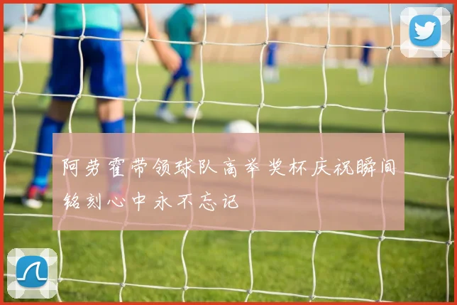 阿劳霍带领球队高举奖杯庆祝瞬间铭刻心中永不忘记