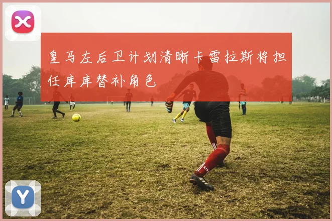 皇马左后卫计划清晰卡雷拉斯将担任库库替补角色