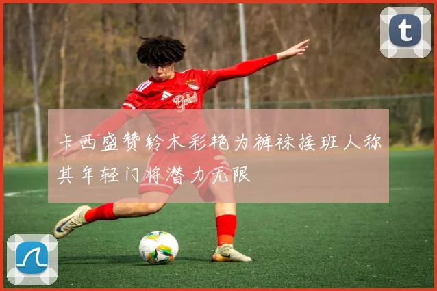 卡西盛赞铃木彩艳为裤袜接班人称其年轻门将潜力无限