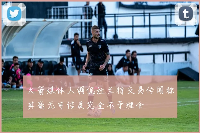 火箭媒体人调侃杜兰特交易传闻称其毫无可信度完全不予理会