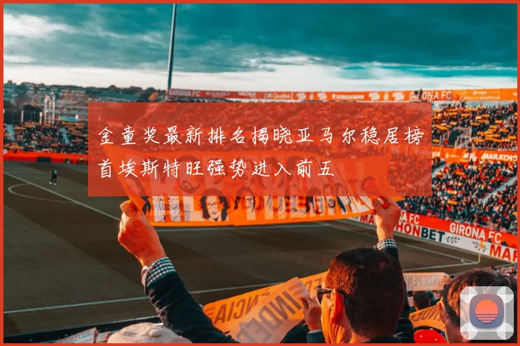 金童奖最新排名揭晓亚马尔稳居榜首埃斯特旺强势进入前五