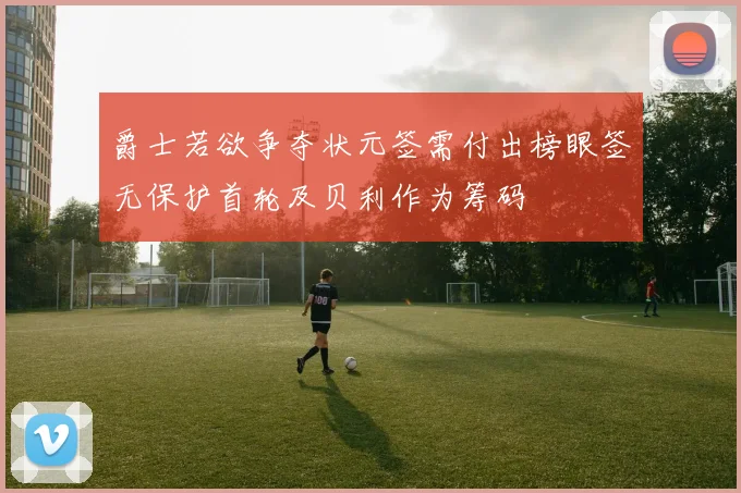 爵士若欲争夺状元签需付出榜眼签无保护首轮及贝利作为筹码