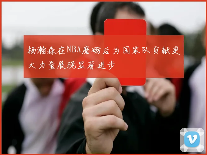 杨瀚森在NBA磨砺后为国家队贡献更大力量展现显著进步